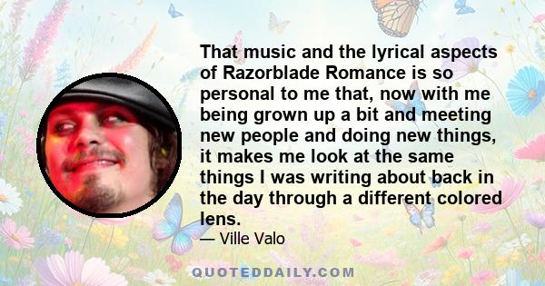 That music and the lyrical aspects of Razorblade Romance is so personal to me that, now with me being grown up a bit and meeting new people and doing new things, it makes me look at the same things I was writing about