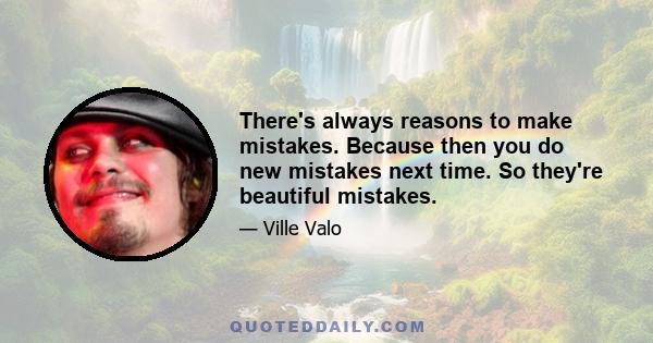 There's always reasons to make mistakes. Because then you do new mistakes next time. So they're beautiful mistakes.