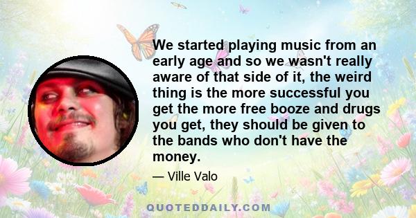 We started playing music from an early age and so we wasn't really aware of that side of it, the weird thing is the more successful you get the more free booze and drugs you get, they should be given to the bands who