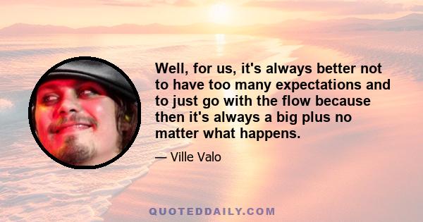 Well, for us, it's always better not to have too many expectations and to just go with the flow because then it's always a big plus no matter what happens.