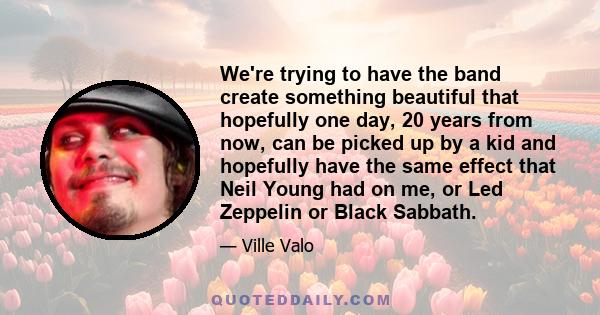 We're trying to have the band create something beautiful that hopefully one day, 20 years from now, can be picked up by a kid and hopefully have the same effect that Neil Young had on me, or Led Zeppelin or Black