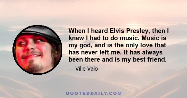 When I heard Elvis Presley, then I knew I had to do music. Music is my god, and is the only love that has never left me. It has always been there and is my best friend.