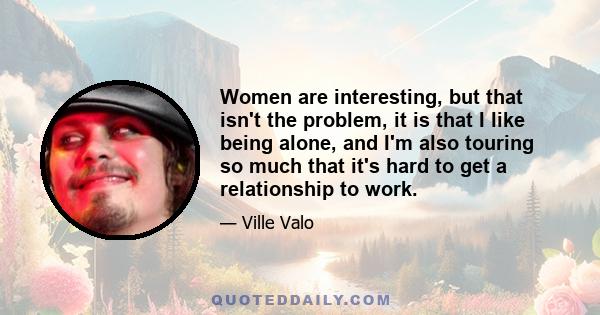 Women are interesting, but that isn't the problem, it is that I like being alone, and I'm also touring so much that it's hard to get a relationship to work.