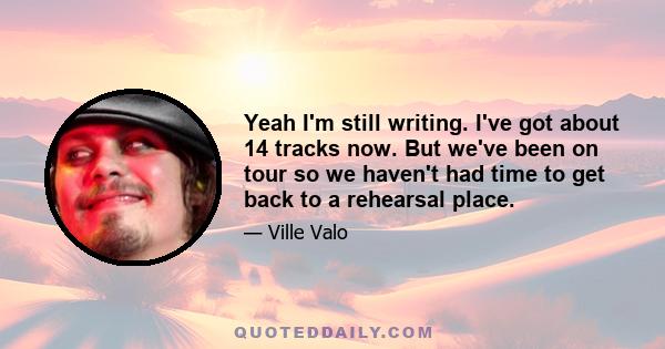 Yeah I'm still writing. I've got about 14 tracks now. But we've been on tour so we haven't had time to get back to a rehearsal place.