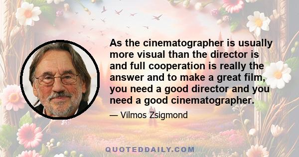 As the cinematographer is usually more visual than the director is and full cooperation is really the answer and to make a great film, you need a good director and you need a good cinematographer.