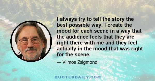 I always try to tell the story the best possible way. I create the mood for each scene in a way that the audience feels that they are right there with me and they feel actually in the mood that was right for the scene.