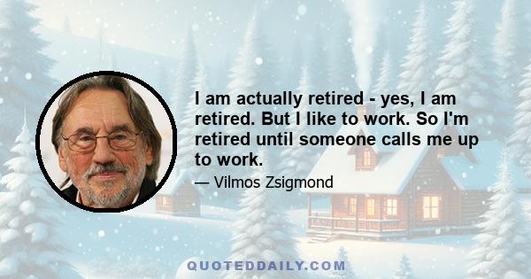 I am actually retired - yes, I am retired. But I like to work. So I'm retired until someone calls me up to work.