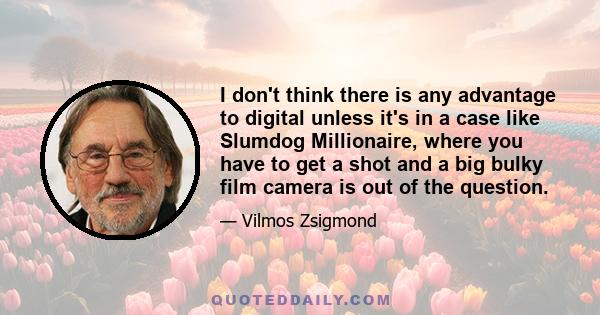 I don't think there is any advantage to digital unless it's in a case like Slumdog Millionaire, where you have to get a shot and a big bulky film camera is out of the question.