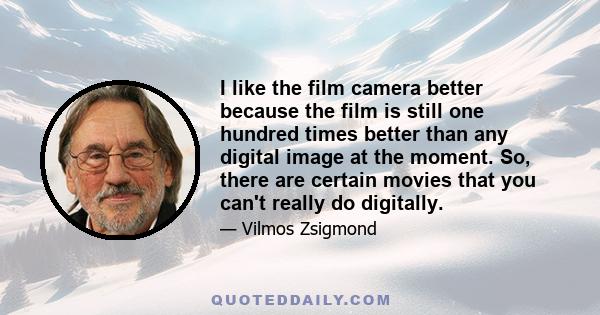 I like the film camera better because the film is still one hundred times better than any digital image at the moment. So, there are certain movies that you can't really do digitally.