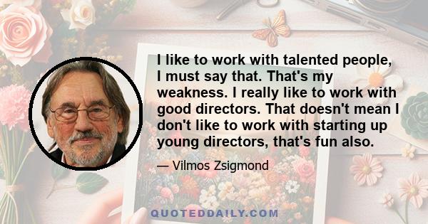 I like to work with talented people, I must say that. That's my weakness. I really like to work with good directors. That doesn't mean I don't like to work with starting up young directors, that's fun also.