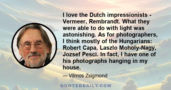 I love the Dutch impressionists - Vermeer, Rembrandt. What they were able to do with light was astonishing. As for photographers, I think mostly of the Hungarians: Robert Capa, Laszlo Moholy-Nagy, Jozsef Pesci. In fact, 