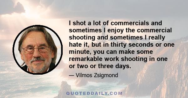 I shot a lot of commercials and sometimes I enjoy the commercial shooting and sometimes I really hate it, but in thirty seconds or one minute, you can make some remarkable work shooting in one or two or three days.