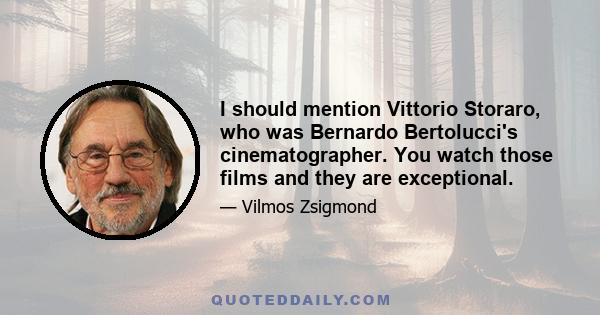 I should mention Vittorio Storaro, who was Bernardo Bertolucci's cinematographer. You watch those films and they are exceptional.