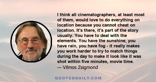 I think all cinematographers, at least most of them, would love to do everything on location because you cannot cheat on location. It's there, it's part of the story usually. You have to deal with the elements. You have 