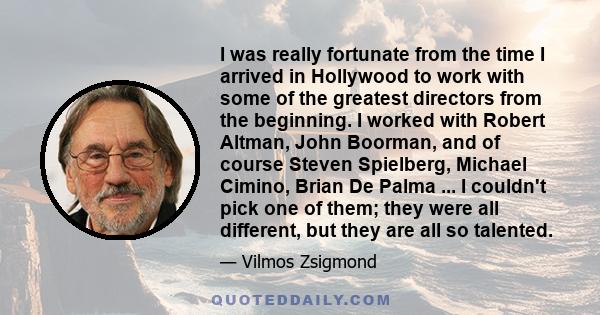 I was really fortunate from the time I arrived in Hollywood to work with some of the greatest directors from the beginning. I worked with Robert Altman, John Boorman, and of course Steven Spielberg, Michael Cimino,