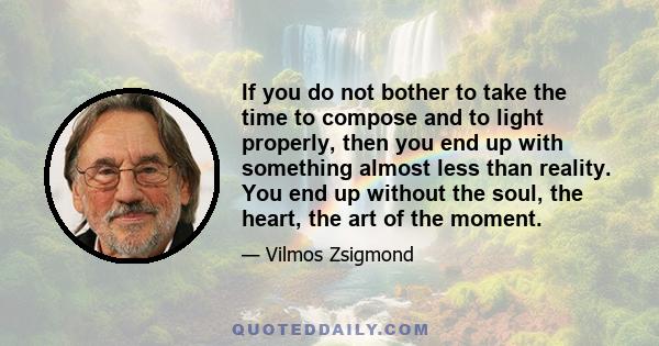 If you do not bother to take the time to compose and to light properly, then you end up with something almost less than reality. You end up without the soul, the heart, the art of the moment.