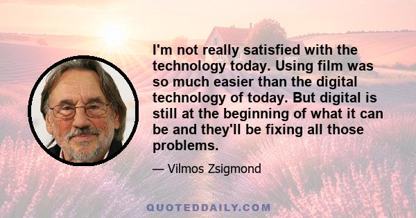 I'm not really satisfied with the technology today. Using film was so much easier than the digital technology of today. But digital is still at the beginning of what it can be and they'll be fixing all those problems.