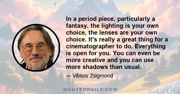 In a period piece, particularly a fantasy, the lighting is your own choice, the lenses are your own choice. It's really a great thing for a cinematographer to do. Everything is open for you. You can even be more