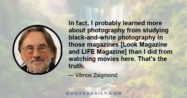 In fact, I probably learned more about photography from studying black-and-white photography in those magazines [Look Magazine and LIFE Magazine] than I did from watching movies here. That's the truth.