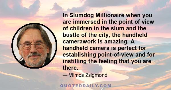 In Slumdog Millionaire when you are immersed in the point of view of children in the slum and the bustle of the city, the handheld camerawork is amazing. A handheld camera is perfect for establishing point-of-view and