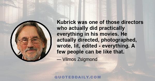 Kubrick was one of those directors who actually did practically everything in his movies. He actually directed, photographed, wrote, lit, edited - everything. A few people can be like that.