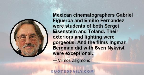 Mexican cinematographers Gabriel Figueroa and Emilio Fernandez were students of both Sergei Eisenstein and Toland. Their exteriors and lighting were gorgeous. And the films Ingmar Bergman did with Sven Nykvist were