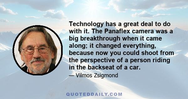 Technology has a great deal to do with it. The Panaflex camera was a big breakthrough when it came along; it changed everything, because now you could shoot from the perspective of a person riding in the backseat of a