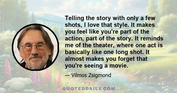 Telling the story with only a few shots, I love that style. It makes you feel like you're part of the action, part of the story. It reminds me of the theater, where one act is basically like one long shot. It almost