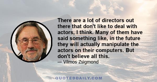 There are a lot of directors out there that don't like to deal with actors, I think. Many of them have said something like, in the future they will actually manipulate the actors on their computers. But don't believe