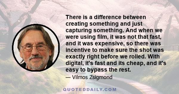 There is a difference between creating something and just capturing something. And when we were using film, it was not that fast, and it was expensive, so there was incentive to make sure the shot was exactly right