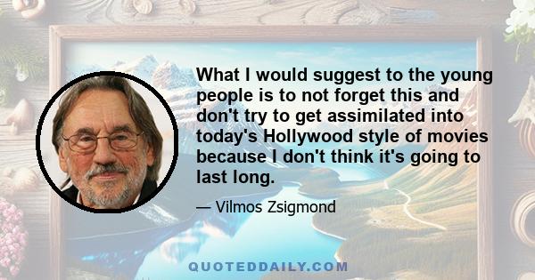 What I would suggest to the young people is to not forget this and don't try to get assimilated into today's Hollywood style of movies because I don't think it's going to last long.