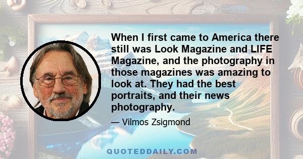 When I first came to America there still was Look Magazine and LIFE Magazine, and the photography in those magazines was amazing to look at. They had the best portraits, and their news photography.