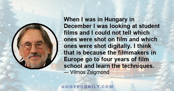 When I was in Hungary in December I was looking at student films and I could not tell which ones were shot on film and which ones were shot digitally. I think that is because the filmmakers in Europe go to four years of 