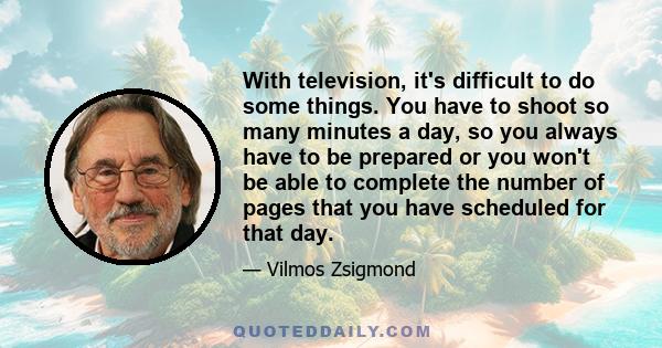 With television, it's difficult to do some things. You have to shoot so many minutes a day, so you always have to be prepared or you won't be able to complete the number of pages that you have scheduled for that day.