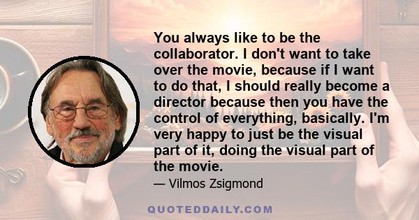 You always like to be the collaborator. I don't want to take over the movie, because if I want to do that, I should really become a director because then you have the control of everything, basically. I'm very happy to