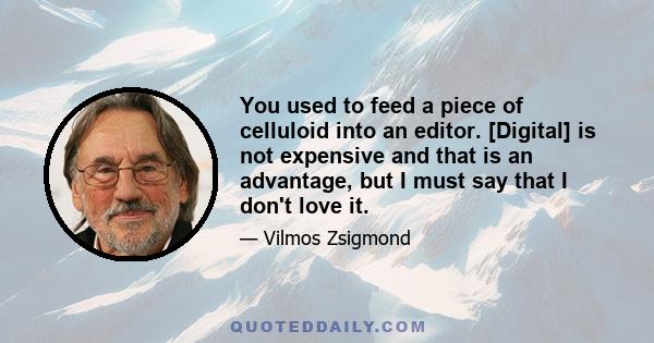 You used to feed a piece of celluloid into an editor. [Digital] is not expensive and that is an advantage, but I must say that I don't love it.