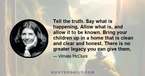 Tell the truth. Say what is happening. Allow what is, and allow it to be known. Bring your children up in a home that is clean and clear and honest. There is no greater legacy you can give them.