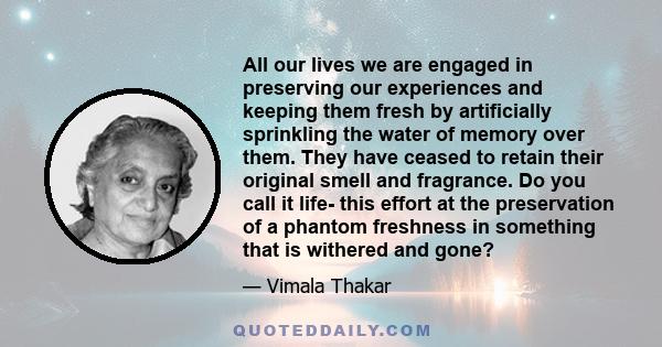 All our lives we are engaged in preserving our experiences and keeping them fresh by artificially sprinkling the water of memory over them. They have ceased to retain their original smell and fragrance. Do you call it