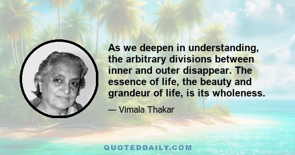 As we deepen in understanding, the arbitrary divisions between inner and outer disappear. The essence of life, the beauty and grandeur of life, is its wholeness.