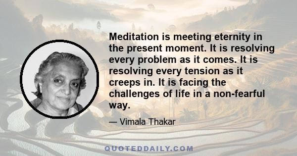 Meditation is meeting eternity in the present moment. It is resolving every problem as it comes. It is resolving every tension as it creeps in. It is facing the challenges of life in a non-fearful way.