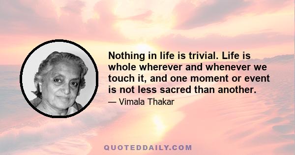 Nothing in life is trivial. Life is whole wherever and whenever we touch it, and one moment or event is not less sacred than another.