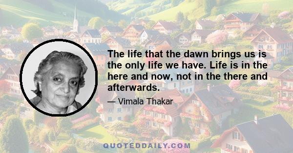 The life that the dawn brings us is the only life we have. Life is in the here and now, not in the there and afterwards.