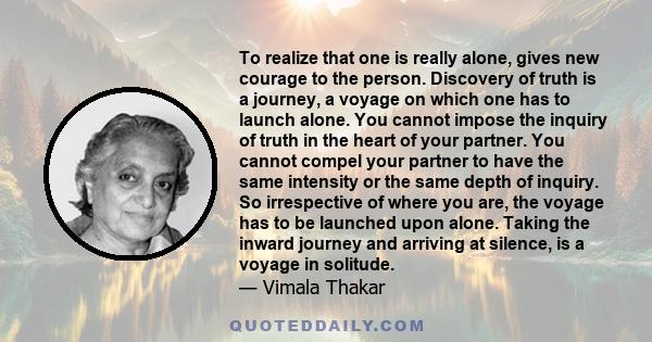 To realize that one is really alone, gives new courage to the person. Discovery of truth is a journey, a voyage on which one has to launch alone. You cannot impose the inquiry of truth in the heart of your partner. You