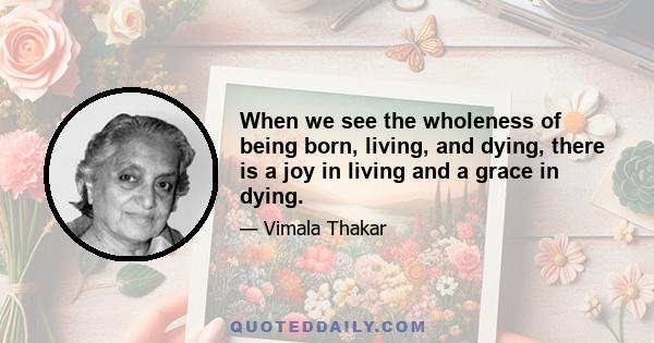 When we see the wholeness of being born, living, and dying, there is a joy in living and a grace in dying.