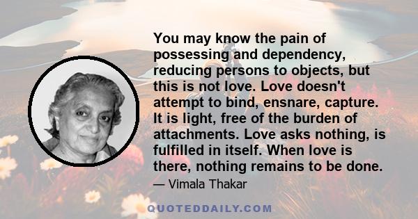 You may know the pain of possessing and dependency, reducing persons to objects, but this is not love. Love doesn't attempt to bind, ensnare, capture. It is light, free of the burden of attachments. Love asks nothing,