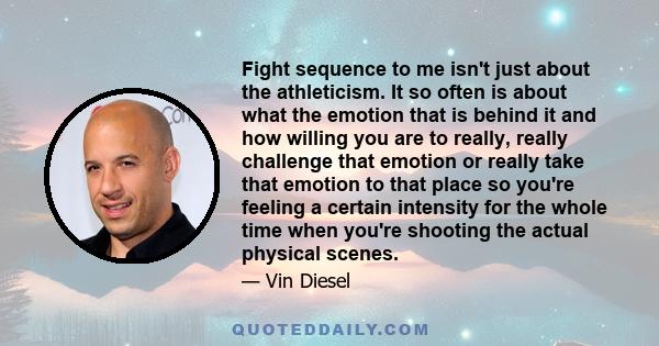 Fight sequence to me isn't just about the athleticism. It so often is about what the emotion that is behind it and how willing you are to really, really challenge that emotion or really take that emotion to that place