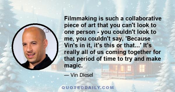 Filmmaking is such a collaborative piece of art that you can't look to one person - you couldn't look to me, you couldn't say, 'Because Vin's in it, it's this or that...' It's really all of us coming together for that