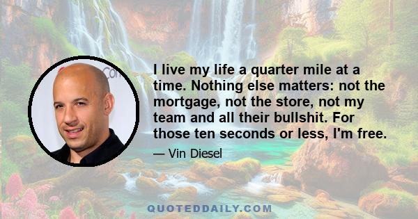 I live my life a quarter mile at a time. Nothing else matters: not the mortgage, not the store, not my team and all their bullshit. For those ten seconds or less, I'm free.