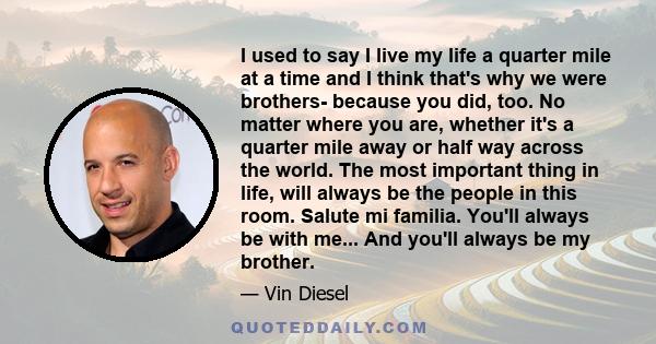 I used to say I live my life a quarter mile at a time and I think that's why we were brothers- because you did, too. No matter where you are, whether it's a quarter mile away or half way across the world. The most