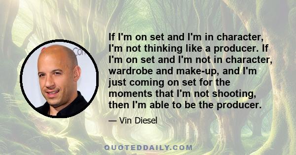 If I'm on set and I'm in character, I'm not thinking like a producer. If I'm on set and I'm not in character, wardrobe and make-up, and I'm just coming on set for the moments that I'm not shooting, then I'm able to be